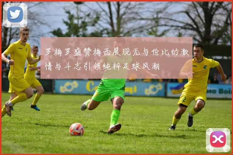 罗梅罗盛赞梅西展现无与伦比的激情与斗志引领纯粹足球风潮
