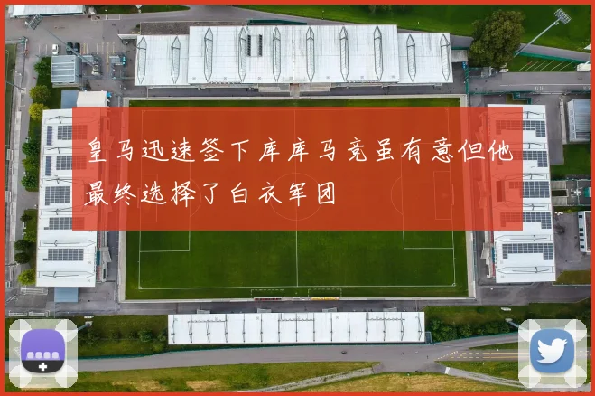 皇马迅速签下库库马竞虽有意但他最终选择了白衣军团